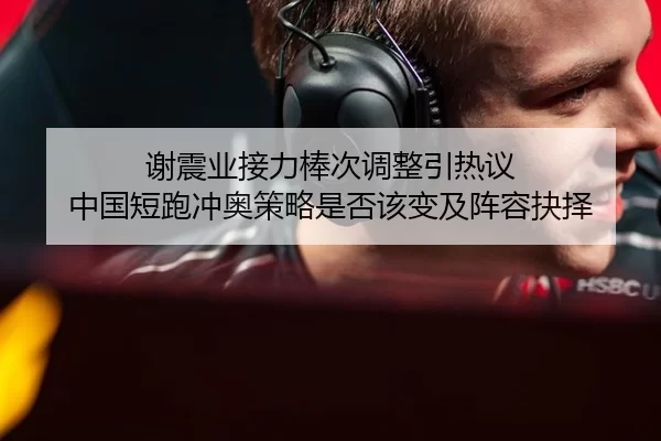 谢震业接力棒次调整引热议 中国短跑冲奥策略是否该变及阵容抉择
