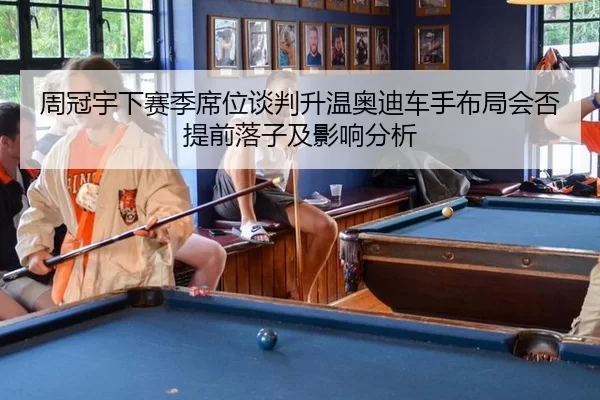 周冠宇下赛季席位谈判升温奥迪车手布局会否提前落子及影响分析